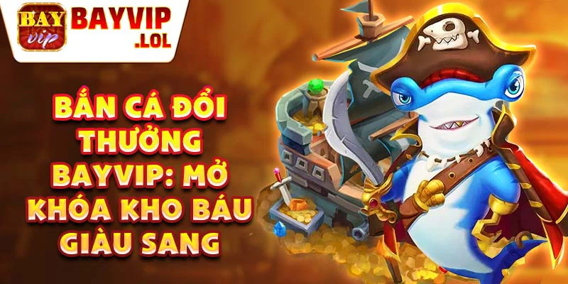 Bắn cá đổi thưởng Bayvip: Mở khóa kho báu giàu sang